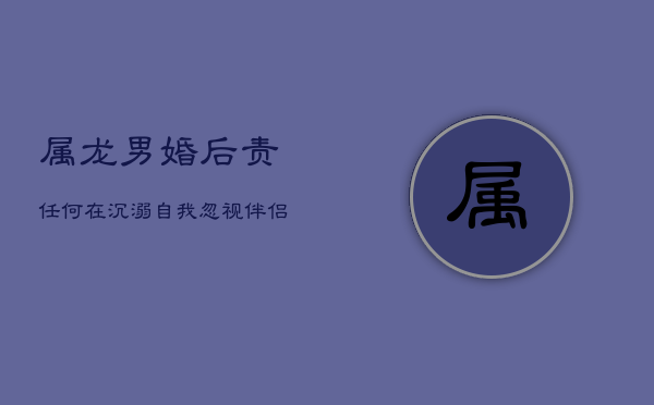 属龙男婚后责任何在？沉溺自我，忽视伴侣感受探析  第1张