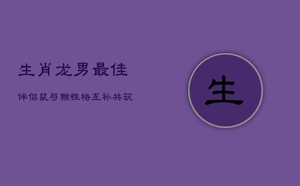 生肖龙男最佳伴侣：鼠与猴，性格互补共筑幸福巢