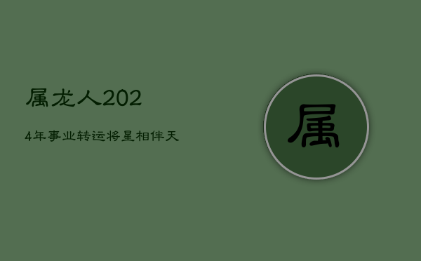 属龙人2024年事业转运，'将星'相伴，'天解'逢凶化吉